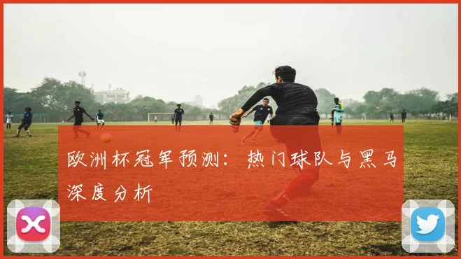 欧洲杯冠军预测:热门球队与黑马深度分析